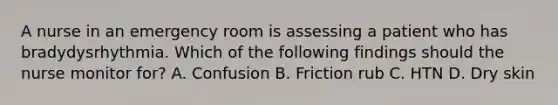 A nurse in an emergency room is assessing a patient who has bradydysrhythmia. Which of the following findings should the nurse monitor for? A. Confusion B. Friction rub C. HTN D. Dry skin