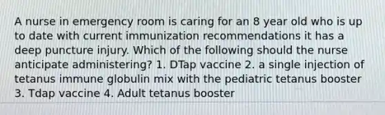 A nurse in emergency room is caring for an 8 year old who is up to date with current immunization recommendations it has a deep puncture injury. Which of the following should the nurse anticipate administering? 1. DTap vaccine 2. a single injection of tetanus immune globulin mix with the pediatric tetanus booster 3. Tdap vaccine 4. Adult tetanus booster