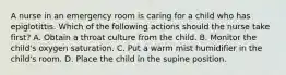 A nurse in an emergency room is caring for a child who has epiglotittis. Which of the following actions should the nurse take first? A. Obtain a throat culture from the child. B. Monitor the child's oxygen saturation. C. Put a warm mist humidifier in the child's room. D. Place the child in the supine position.