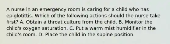 A nurse in an emergency room is caring for a child who has epiglotittis. Which of the following actions should the nurse take first? A. Obtain a throat culture from the child. B. Monitor the child's oxygen saturation. C. Put a warm mist humidifier in the child's room. D. Place the child in the supine position.