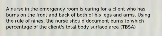 A nurse in the emergency room is caring for a client who has burns on the front and back of both of his legs and arms. Using the rule of nines, the nurse should document burns to which percentage of the client's total body surface area (TBSA)