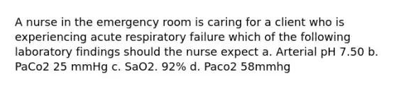 A nurse in the emergency room is caring for a client who is experiencing acute respiratory failure which of the following laboratory findings should the nurse expect a. Arterial pH 7.50 b. PaCo2 25 mmHg c. SaO2. 92% d. Paco2 58mmhg