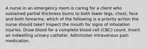 A nurse in an emergency room is caring for a client who sustained partial thickness burns to both lower legs, chest, face and both forearms, which of the following is a priority action the nurse should take? Inspect the mouth for signs of inhalation injuries. Draw blood for a complete blood cell (CBC) count. Insert an indwelling urinary catheter. Administer intravenous pain medication.