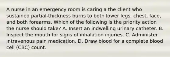 A nurse in an emergency room is caring a the client who sustained partial-thickness burns to both lower legs, chest, face, and both forearms. Which of the following is the priority action the nurse should take? A. Insert an indwelling urinary catheter. B. Inspect the mouth for signs of inhalation injuries. C. Administer intravenous pain medication. D. Draw blood for a complete blood cell (CBC) count.