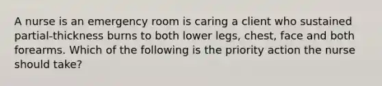 A nurse is an emergency room is caring a client who sustained partial-thickness burns to both lower legs, chest, face and both forearms. Which of the following is the priority action the nurse should take?