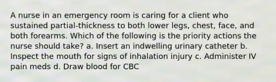 A nurse in an emergency room is caring for a client who sustained partial-thickness to both lower legs, chest, face, and both forearms. Which of the following is the priority actions the nurse should take? a. Insert an indwelling urinary catheter b. Inspect the mouth for signs of inhalation injury c. Administer IV pain meds d. Draw blood for CBC