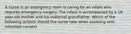 A nurse in an emergency room is caring for an infant who requires emergency surgery. The infant is accompanied by a 16-year-old mother and his maternal grandfather. Which of the following actions should the nurse take when assisting with informed consent