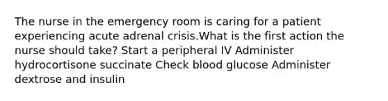 The nurse in the emergency room is caring for a patient experiencing acute adrenal crisis.What is the first action the nurse should take? Start a peripheral IV Administer hydrocortisone succinate Check blood glucose Administer dextrose and insulin