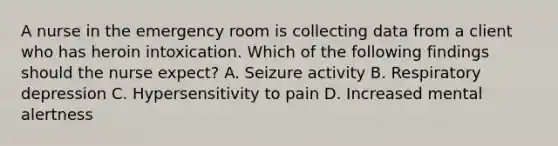 A nurse in the emergency room is collecting data from a client who has heroin intoxication. Which of the following findings should the nurse expect? A. Seizure activity B. Respiratory depression C. Hypersensitivity to pain D. Increased mental alertness