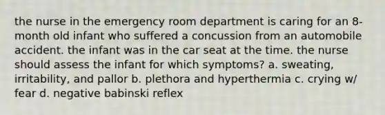 the nurse in the emergency room department is caring for an 8-month old infant who suffered a concussion from an automobile accident. the infant was in the car seat at the time. the nurse should assess the infant for which symptoms? a. sweating, irritability, and pallor b. plethora and hyperthermia c. crying w/ fear d. negative babinski reflex