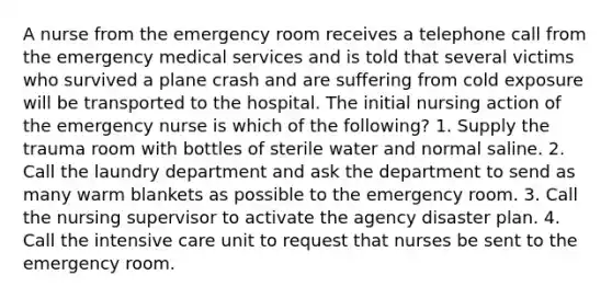 A nurse from the emergency room receives a telephone call from the emergency medical services and is told that several victims who survived a plane crash and are suffering from cold exposure will be transported to the hospital. The initial nursing action of the emergency nurse is which of the following? 1. Supply the trauma room with bottles of sterile water and normal saline. 2. Call the laundry department and ask the department to send as many warm blankets as possible to the emergency room. 3. Call the nursing supervisor to activate the agency disaster plan. 4. Call the intensive care unit to request that nurses be sent to the emergency room.