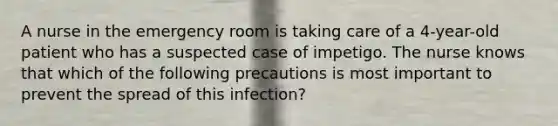 A nurse in the emergency room is taking care of a 4-year-old patient who has a suspected case of impetigo. The nurse knows that which of the following precautions is most important to prevent the spread of this infection?