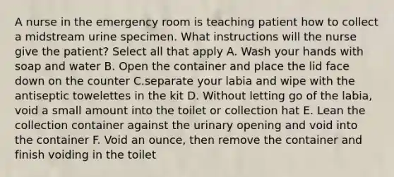 A nurse in the emergency room is teaching patient how to collect a midstream urine specimen. What instructions will the nurse give the patient? Select all that apply A. Wash your hands with soap and water B. Open the container and place the lid face down on the counter C.separate your labia and wipe with the antiseptic towelettes in the kit D. Without letting go of the labia, void a small amount into the toilet or collection hat E. Lean the collection container against the urinary opening and void into the container F. Void an ounce, then remove the container and finish voiding in the toilet