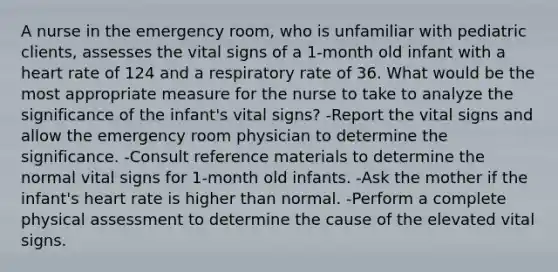 A nurse in the emergency room, who is unfamiliar with pediatric clients, assesses the vital signs of a 1-month old infant with a heart rate of 124 and a respiratory rate of 36. What would be the most appropriate measure for the nurse to take to analyze the significance of the infant's vital signs? -Report the vital signs and allow the emergency room physician to determine the significance. -Consult reference materials to determine the normal vital signs for 1-month old infants. -Ask the mother if the infant's heart rate is higher than normal. -Perform a complete physical assessment to determine the cause of the elevated vital signs.