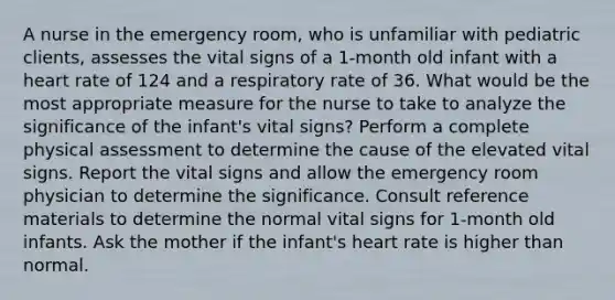 A nurse in the emergency room, who is unfamiliar with pediatric clients, assesses the vital signs of a 1-month old infant with a heart rate of 124 and a respiratory rate of 36. What would be the most appropriate measure for the nurse to take to analyze the significance of the infant's vital signs? Perform a complete physical assessment to determine the cause of the elevated vital signs. Report the vital signs and allow the emergency room physician to determine the significance. Consult reference materials to determine the normal vital signs for 1-month old infants. Ask the mother if the infant's heart rate is higher than normal.