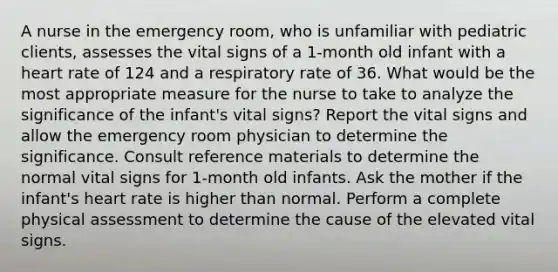 A nurse in the emergency room, who is unfamiliar with pediatric clients, assesses the vital signs of a 1-month old infant with a heart rate of 124 and a respiratory rate of 36. What would be the most appropriate measure for the nurse to take to analyze the significance of the infant's vital signs? Report the vital signs and allow the emergency room physician to determine the significance. Consult reference materials to determine the normal vital signs for 1-month old infants. Ask the mother if the infant's heart rate is higher than normal. Perform a complete physical assessment to determine the cause of the elevated vital signs.