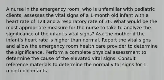 A nurse in the emergency room, who is unfamiliar with pediatric clients, assesses the vital signs of a 1-month old infant with a heart rate of 124 and a respiratory rate of 36. What would be the most appropriate measure for the nurse to take to analyze the significance of the infant's vital signs? Ask the mother if the infant's heart rate is higher than normal. Report the vital signs and allow the emergency room health care provider to determine the significance. Perform a complete physical assessment to determine the cause of the elevated vital signs. Consult reference materials to determine the normal vital signs for 1-month old infants.