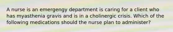 A nurse is an emergengy department is caring for a client who has myasthenia gravis and is in a cholinergic crisis. Which of the following medications should the nurse plan to administer?