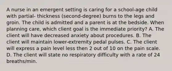 A nurse in an emergent setting is caring for a school-age child with partial- thickness (second-degree) burns to the legs and groin. The child is admitted and a parent is at the bedside. When planning care, which client goal is the immediate priority? A. The client will have decreased anxiety about procedures. B. The client will maintain lower-extremity pedal pulses. C. The client will express a pain level less then 2 out of 10 on the pain scale. D. The client will state no respiratory difficulty with a rate of 24 breaths/min.