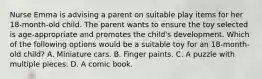 Nurse Emma is advising a parent on suitable play items for her 18-month-old child. The parent wants to ensure the toy selected is age-appropriate and promotes the child's development. Which of the following options would be a suitable toy for an 18-month-old child? A. Miniature cars. B. Finger paints. C. A puzzle with multiple pieces. D. A comic book.