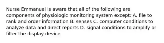 Nurse Emmanuel is aware that all of the following are components of physiologic monitoring system except: A. file to rank and order information B. senses C. computer conditions to analyze data and direct reports D. signal conditions to amplify or filter the display device