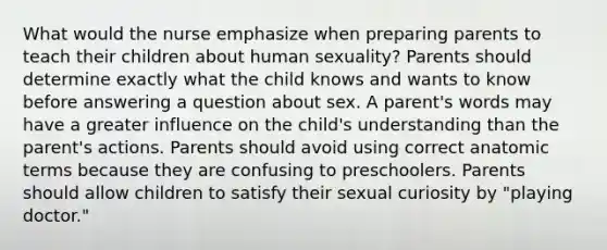 What would the nurse emphasize when preparing parents to teach their children about human sexuality? Parents should determine exactly what the child knows and wants to know before answering a question about sex. A parent's words may have a greater influence on the child's understanding than the parent's actions. Parents should avoid using correct anatomic terms because they are confusing to preschoolers. Parents should allow children to satisfy their sexual curiosity by "playing doctor."