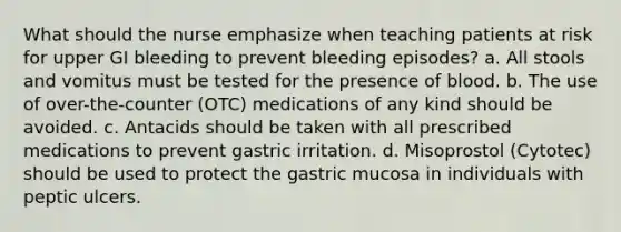 What should the nurse emphasize when teaching patients at risk for upper GI bleeding to prevent bleeding episodes? a. All stools and vomitus must be tested for the presence of blood. b. The use of over-the-counter (OTC) medications of any kind should be avoided. c. Antacids should be taken with all prescribed medications to prevent gastric irritation. d. Misoprostol (Cytotec) should be used to protect the gastric mucosa in individuals with peptic ulcers.