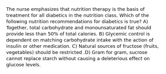 The nurse emphasizes that nutrition therapy is the basis of treatment for all diabetics in the nutrition class. Which of the following nutrition recommendations for diabetics is true? A) Together, total carbohydrate and monounsaturated fat should provide less than 50% of total calories. B) Glycemic control is dependent on matching carbohydrate intake with the action of insulin or other medication. C) Natural sources of fructose (fruits, vegetables) should be restricted .D) Gram for gram, sucrose cannot replace starch without causing a deleterious effect on glucose levels.