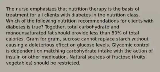 The nurse emphasizes that nutrition therapy is the basis of treatment for all clients with diabetes in the nutrition class. Which of the following nutrition recommendations for clients with diabetes is true? Together, total carbohydrate and monounsaturated fat should provide less than 50% of total calories. Gram for gram, sucrose cannot replace starch without causing a deleterious effect on glucose levels. Glycemic control is dependent on matching carbohydrate intake with the action of insulin or other medication. Natural sources of fructose (fruits, vegetables) should be restricted.