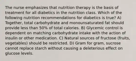 The nurse emphasizes that nutrition therapy is the basis of treatment for all diabetics in the nutrition class. Which of the following nutrition recommendations for diabetics is true? A) Together, total carbohydrate and monounsaturated fat should provide less than 50% of total calories. B) Glycemic control is dependent on matching carbohydrate intake with the action of insulin or other medication. C) Natural sources of fructose (fruits, vegetables) should be restricted. D) Gram for gram, sucrose cannot replace starch without causing a deleterious effect on glucose levels.