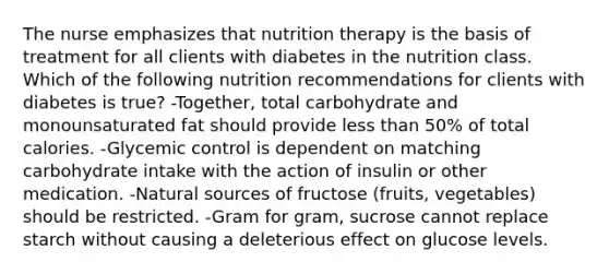 The nurse emphasizes that nutrition therapy is the basis of treatment for all clients with diabetes in the nutrition class. Which of the following nutrition recommendations for clients with diabetes is true? -Together, total carbohydrate and monounsaturated fat should provide less than 50% of total calories. -Glycemic control is dependent on matching carbohydrate intake with the action of insulin or other medication. -Natural sources of fructose (fruits, vegetables) should be restricted. -Gram for gram, sucrose cannot replace starch without causing a deleterious effect on glucose levels.