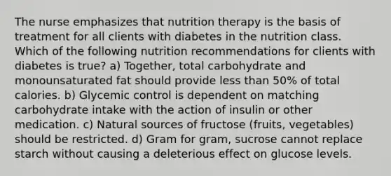 The nurse emphasizes that nutrition therapy is the basis of treatment for all clients with diabetes in the nutrition class. Which of the following nutrition recommendations for clients with diabetes is true? a) Together, total carbohydrate and monounsaturated fat should provide less than 50% of total calories. b) Glycemic control is dependent on matching carbohydrate intake with the action of insulin or other medication. c) Natural sources of fructose (fruits, vegetables) should be restricted. d) Gram for gram, sucrose cannot replace starch without causing a deleterious effect on glucose levels.