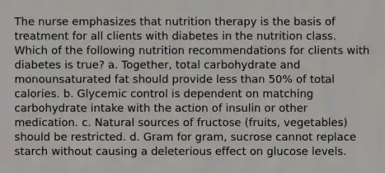 The nurse emphasizes that nutrition therapy is the basis of treatment for all clients with diabetes in the nutrition class. Which of the following nutrition recommendations for clients with diabetes is true? a. Together, total carbohydrate and monounsaturated fat should provide less than 50% of total calories. b. Glycemic control is dependent on matching carbohydrate intake with the action of insulin or other medication. c. Natural sources of fructose (fruits, vegetables) should be restricted. d. Gram for gram, sucrose cannot replace starch without causing a deleterious effect on glucose levels.