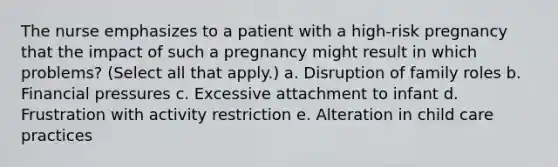 The nurse emphasizes to a patient with a high-risk pregnancy that the impact of such a pregnancy might result in which problems? (Select all that apply.) a. Disruption of family roles b. Financial pressures c. Excessive attachment to infant d. Frustration with activity restriction e. Alteration in child care practices