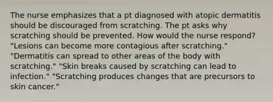 The nurse emphasizes that a pt diagnosed with atopic dermatitis should be discouraged from scratching. The pt asks why scratching should be prevented. How would the nurse respond? "Lesions can become more contagious after scratching." "Dermatitis can spread to other areas of the body with scratching." "Skin breaks caused by scratching can lead to infection." "Scratching produces changes that are precursors to skin cancer."