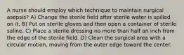 A nurse should employ which technique to maintain surgical asepsis? A) Change the sterile field after sterile water is spilled on it. B) Put on sterile gloves and then open a container of sterile saline. C) Place a sterile dressing no more than half an inch from the edge of the sterile field. D) Clean the surgical area with a circular motion, moving from the outer edge toward the center.