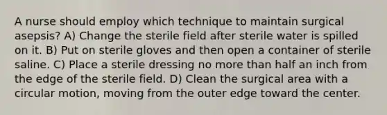 A nurse should employ which technique to maintain surgical asepsis? A) Change the sterile field after sterile water is spilled on it. B) Put on sterile gloves and then open a container of sterile saline. C) Place a sterile dressing no more than half an inch from the edge of the sterile field. D) Clean the surgical area with a circular motion, moving from the outer edge toward the center.