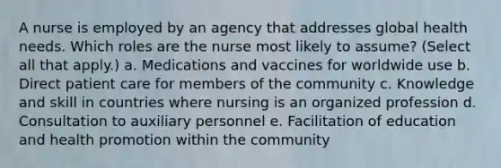 A nurse is employed by an agency that addresses global health needs. Which roles are the nurse most likely to assume? (Select all that apply.) a. Medications and vaccines for worldwide use b. Direct patient care for members of the community c. Knowledge and skill in countries where nursing is an organized profession d. Consultation to auxiliary personnel e. Facilitation of education and health promotion within the community