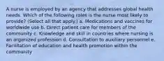 A nurse is employed by an agency that addresses global health needs. Which of the following roles is the nurse most likely to provide? (Select all that apply.) a. Medications and vaccines for worldwide use b. Direct patient care for members of the community c. Knowledge and skill in countries where nursing is an organized profession d. Consultation to auxiliary personnel e. Facilitation of education and health promotion within the community