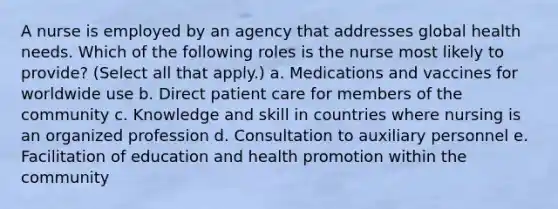 A nurse is employed by an agency that addresses global health needs. Which of the following roles is the nurse most likely to provide? (Select all that apply.) a. Medications and vaccines for worldwide use b. Direct patient care for members of the community c. Knowledge and skill in countries where nursing is an organized profession d. Consultation to auxiliary personnel e. Facilitation of education and health promotion within the community