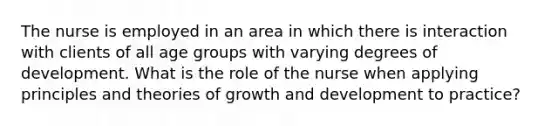 The nurse is employed in an area in which there is interaction with clients of all age groups with varying degrees of development. What is the role of the nurse when applying principles and theories of growth and development to practice?