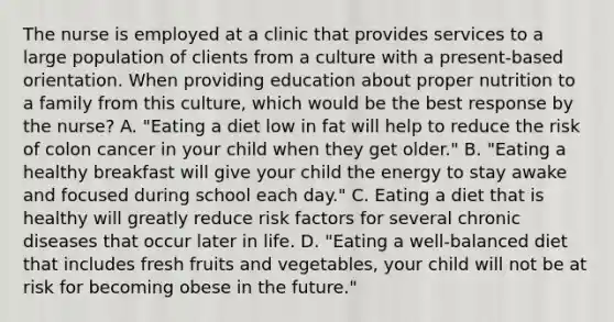 The nurse is employed at a clinic that provides services to a large population of clients from a culture with a present-based orientation. When providing education about proper nutrition to a family from this culture, which would be the best response by the nurse? A. "Eating a diet low in fat will help to reduce the risk of colon cancer in your child when they get older." B. "Eating a healthy breakfast will give your child the energy to stay awake and focused during school each day." C. Eating a diet that is healthy will greatly reduce risk factors for several chronic diseases that occur later in life. D. "Eating a well-balanced diet that includes fresh fruits and vegetables, your child will not be at risk for becoming obese in the future."