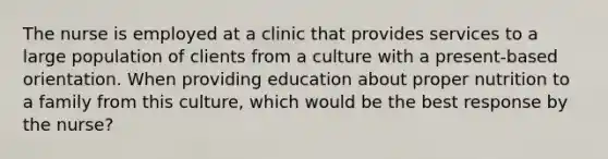 The nurse is employed at a clinic that provides services to a large population of clients from a culture with a present-based orientation. When providing education about proper nutrition to a family from this culture, which would be the best response by the nurse?