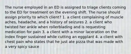 The nurse employed in an ED is assigned to triage clients coming to the ED for treatment on the evening shift. The nurse should assign priority to which client? 1. a client complaining of muscle aches, headache, and a history of seizures 2. a client who twisted her ankle when rollerblading and is requesting medication for pain 3. a client with a minor laceration on the index finger sustained while cutting an eggplant 4. a client with chest pain who states that he just ate pizza that was made with a very spicy sauce