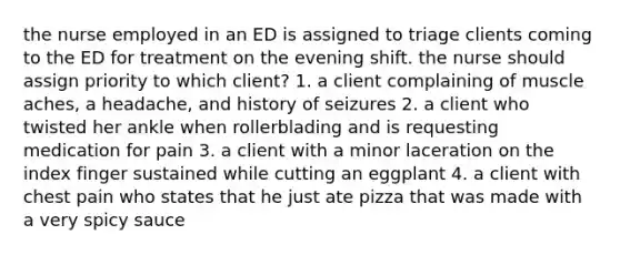 the nurse employed in an ED is assigned to triage clients coming to the ED for treatment on the evening shift. the nurse should assign priority to which client? 1. a client complaining of muscle aches, a headache, and history of seizures 2. a client who twisted her ankle when rollerblading and is requesting medication for pain 3. a client with a minor laceration on the index finger sustained while cutting an eggplant 4. a client with chest pain who states that he just ate pizza that was made with a very spicy sauce