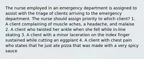 The nurse employed in an emergency department is assigned to assist with the triage of clients arriving to the emergency department. The nurse should assign priority to which client? 1. A client complaining of muscle aches, a headache, and malaise 2. A client who twisted her ankle when she fell while in-line skating 3. A client with a minor laceration on the index finger sustained while cutting an eggplant 4. A client with chest pain who states that he just ate pizza that was made with a very spicy sauce