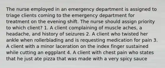 The nurse employed in an emergency department is assigned to triage clients coming to the emergency department for treatment on the evening shift. The nurse should assign priority to which client? 1. A client complaining of muscle aches, a headache, and history of seizures 2. A client who twisted her ankle when rollerblading and is requesting medication for pain 3. A client with a minor laceration on the index finger sustained while cutting an eggplant 4. A client with chest pain who states that he just ate pizza that was made with a very spicy sauce