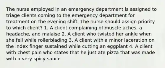 The nurse employed in an emergency department is assigned to triage clients coming to the emergency department for treatment on the evening shift. The nurse should assign priority to which client? 1. A client complaining of muscle aches, a headache, and malaise 2. A client who twisted her ankle when she fell while rollerblading 3. A client with a minor laceration on the index finger sustained while cutting an eggplant 4. A client with chest pain who states that he just ate pizza that was made with a very spicy sauce