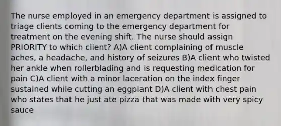 The nurse employed in an emergency department is assigned to triage clients coming to the emergency department for treatment on the evening shift. The nurse should assign PRIORITY to which client? A)A client complaining of muscle aches, a headache, and history of seizures B)A client who twisted her ankle when rollerblading and is requesting medication for pain C)A client with a minor laceration on the index finger sustained while cutting an eggplant D)A client with chest pain who states that he just ate pizza that was made with very spicy sauce