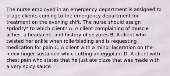 The nurse employed in an emergency department is assigned to triage clients coming to the emergency department for treatment on the evening shift. The nurse should assign *priority* to which client? A. A client complaining of muscle aches, a headache, and history of seizures B. A client who twisted her ankle when rollerblading and is requesting medication for pain C. A client with a minor laceration on the index finger sustained while cutting an eggplant D. A client with chest pain who states that he just ate pizza that was made with a very spicy sauce